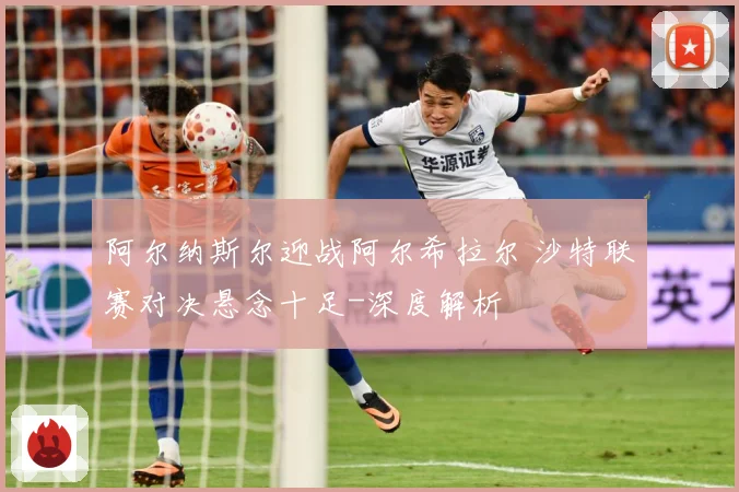 阿尔纳斯尔迎战阿尔希拉尔 沙特联赛对决悬念十足-深度解析
