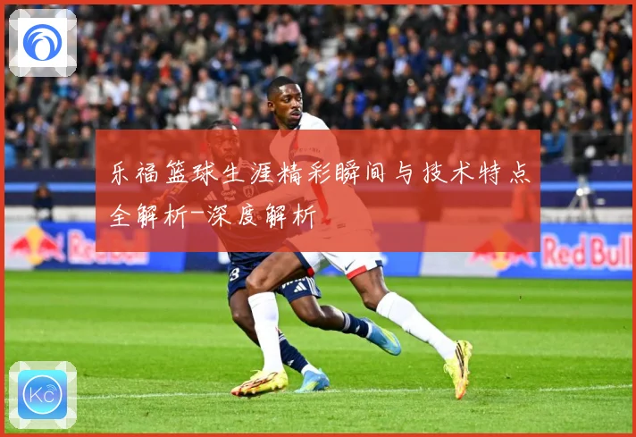 乐福篮球生涯精彩瞬间与技术特点全解析-深度解析
