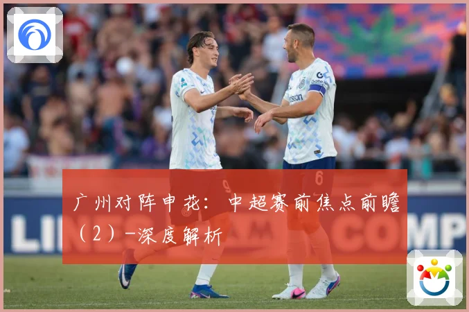 广州对阵申花：中超赛前焦点前瞻（2）-深度解析