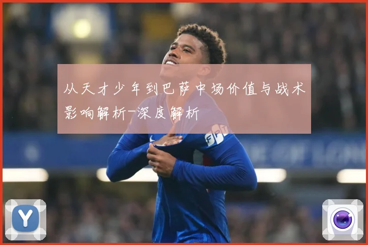 从天才少年到巴萨中场价值与战术影响解析-深度解析