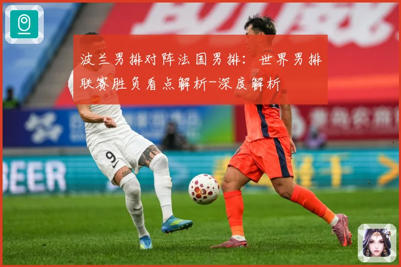 波兰男排对阵法国男排：世界男排联赛胜负看点解析-深度解析