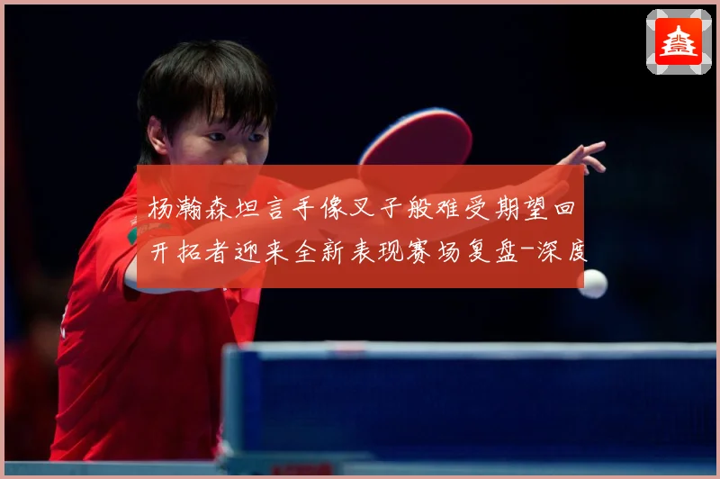 杨瀚森坦言手像叉子般难受期望回开拓者迎来全新表现赛场复盘-深度解析