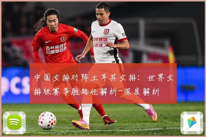 中国女排对阵土耳其女排：世界女排联赛争胜路径解析-深度解析