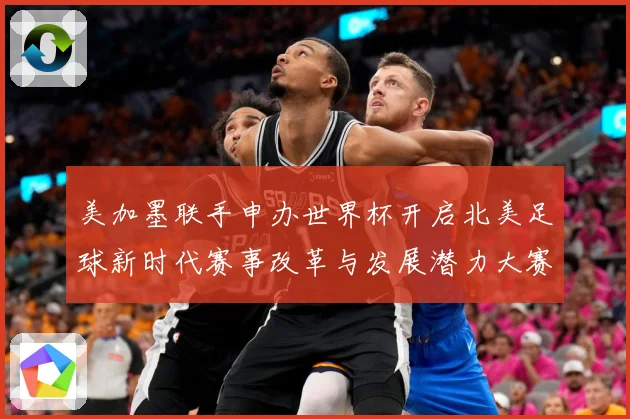 美加墨联手申办世界杯开启北美足球新时代赛事改革与发展潜力大赛事前瞻-深度解析