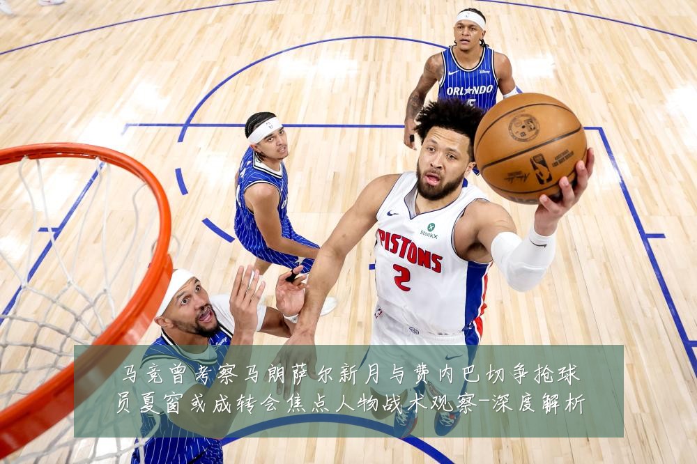 马竞曾考察马朗萨尔新月与费内巴切争抢球员夏窗或成转会焦点人物战术观察-深度解析