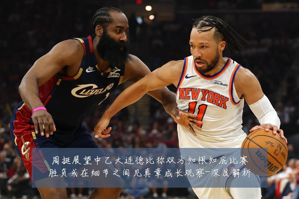 周挺展望中乙大连德比称双方知根知底比赛胜负或在细节之间见真章成长观察-深度解析