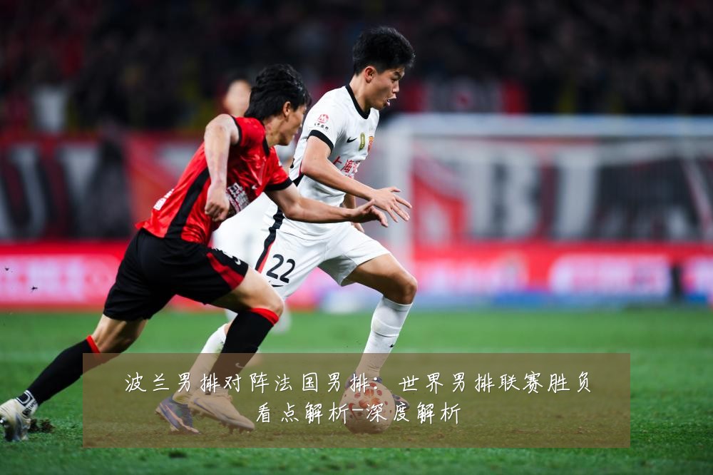 波兰男排对阵法国男排:世界男排联赛胜负看点解析-深度解析